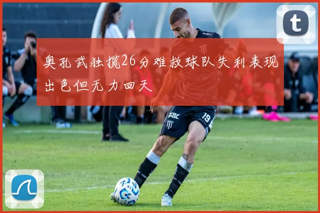 奥孔武独揽26分难救球队失利表现出色但无力回天