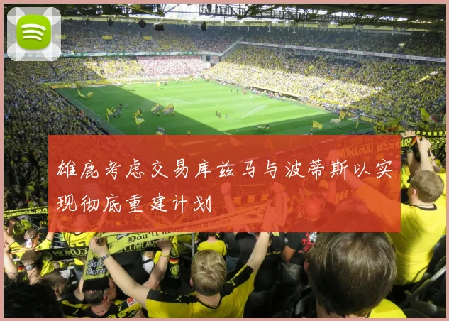 雄鹿考虑交易库兹马与波蒂斯以实现彻底重建计划
