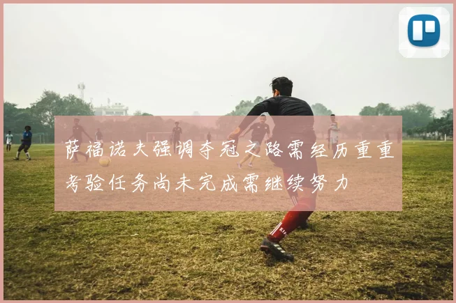 萨福诺夫强调夺冠之路需经历重重考验任务尚未完成需继续努力