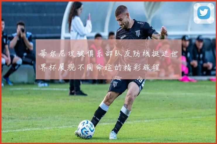 蒂尔尼攻破俱乐部队友防线挺进世界杯展现不同命运的精彩旅程