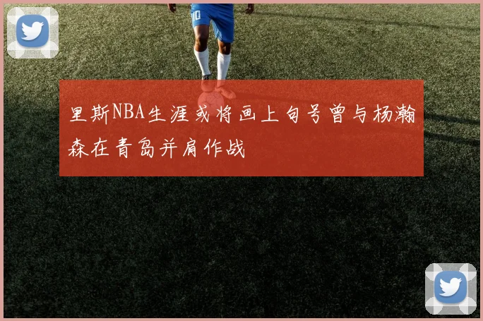 里斯NBA生涯或将画上句号曾与杨瀚森在青岛并肩作战