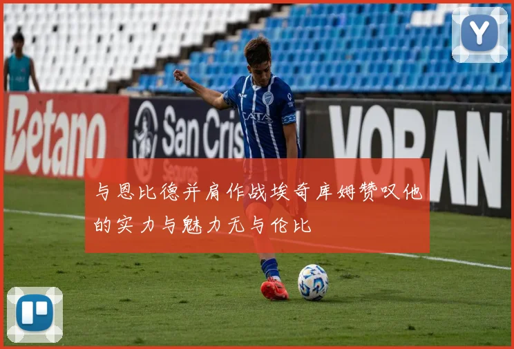 与恩比德并肩作战埃奇库姆赞叹他的实力与魅力无与伦比