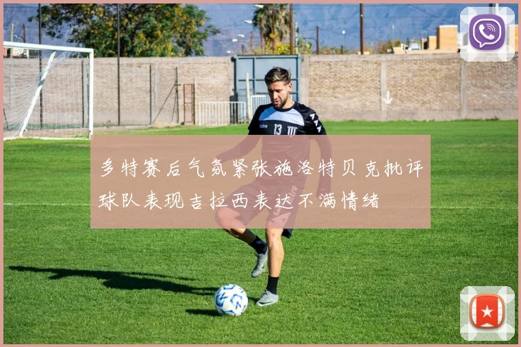 多特赛后气氛紧张施洛特贝克批评球队表现吉拉西表达不满情绪