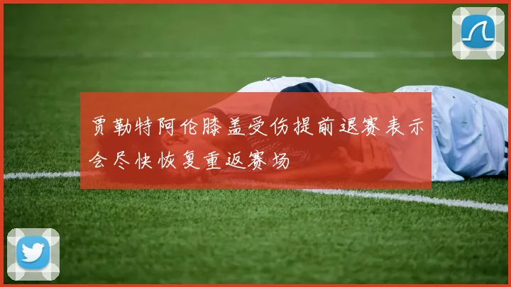 贾勒特阿伦膝盖受伤提前退赛表示会尽快恢复重返赛场