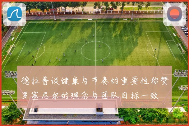 德拉普谈健康与节奏的重要性称赞罗塞尼尔的理念与团队目标一致