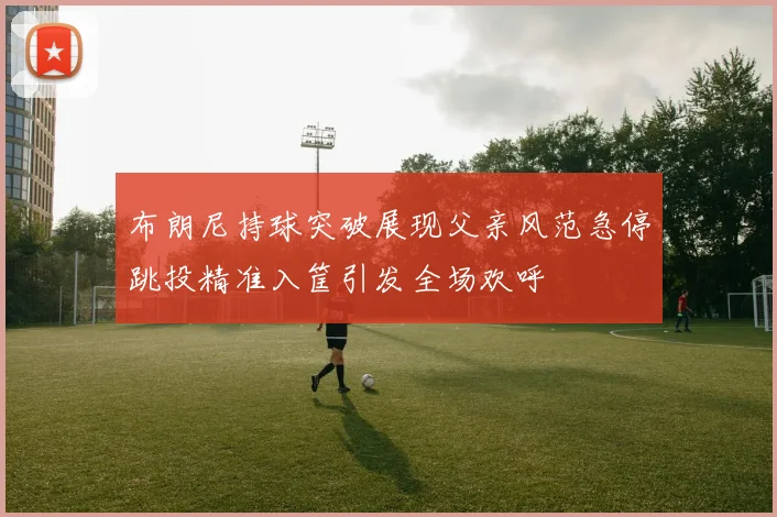 布朗尼持球突破展现父亲风范急停跳投精准入筐引发全场欢呼
