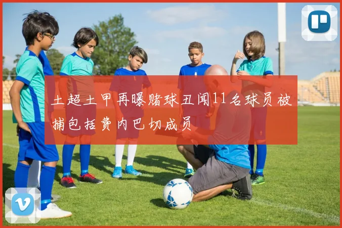 土超土甲再曝赌球丑闻11名球员被捕包括费内巴切成员