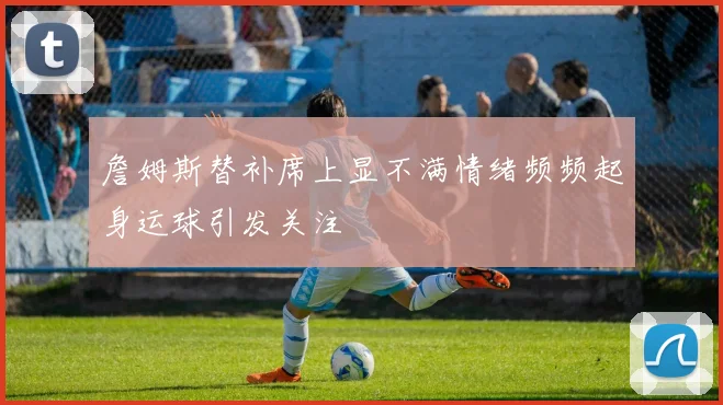 詹姆斯替补席上显不满情绪频频起身运球引发关注