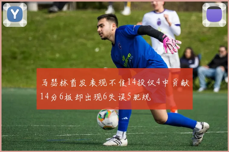 马瑟林首发表现不佳14投仅4中贡献14分6板却出现6失误5犯规