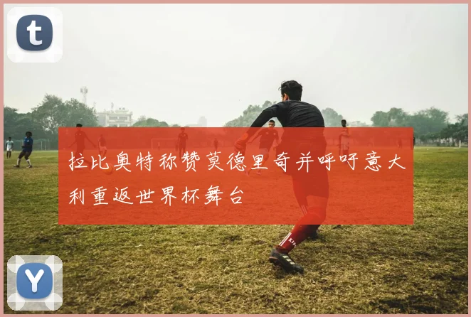 拉比奥特称赞莫德里奇并呼吁意大利重返世界杯舞台