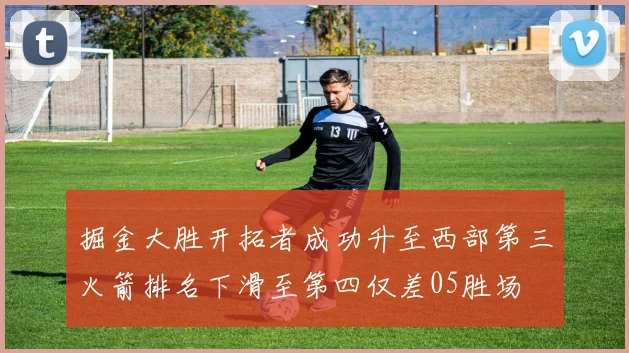 掘金大胜开拓者成功升至西部第三火箭排名下滑至第四仅差05胜场