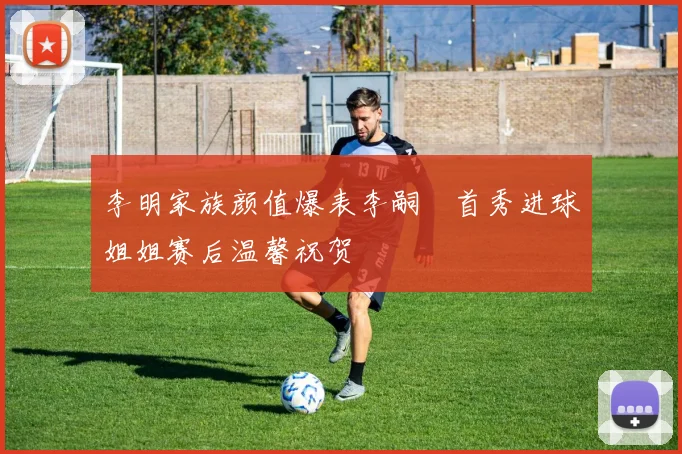 李明家族颜值爆表李嗣镕首秀进球姐姐赛后温馨祝贺
