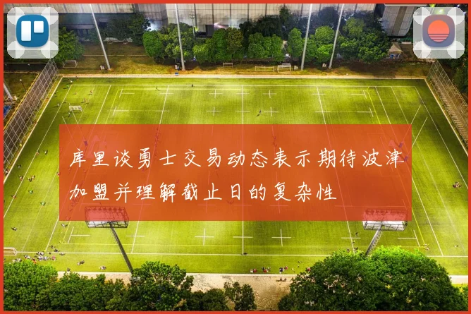 库里谈勇士交易动态表示期待波津加盟并理解截止日的复杂性
