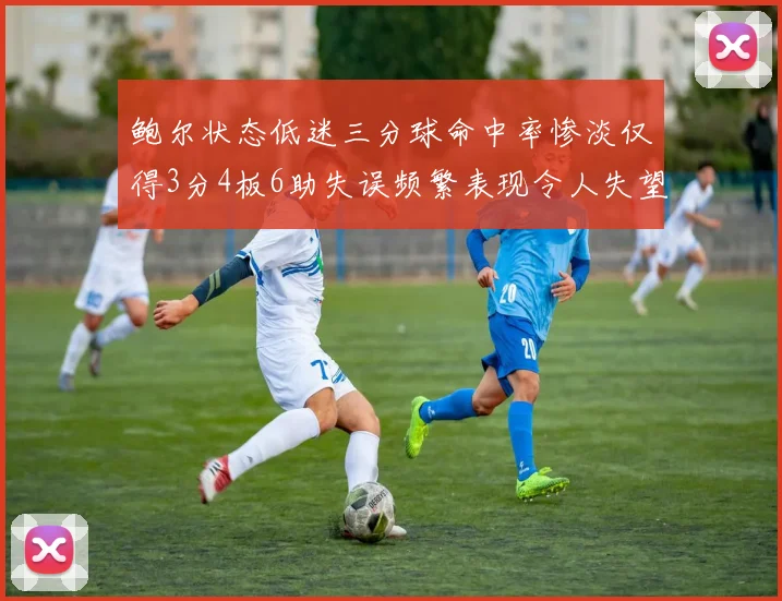鲍尔状态低迷三分球命中率惨淡仅得3分4板6助失误频繁表现令人失望