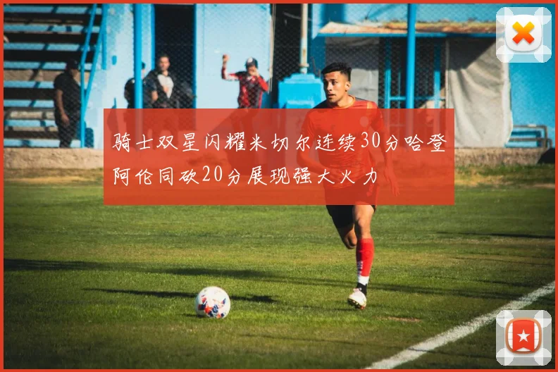 骑士双星闪耀米切尔连续30分哈登阿伦同砍20分展现强大火力