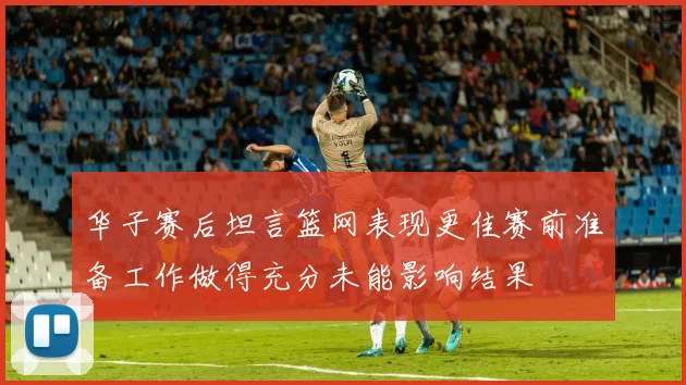 华子赛后坦言篮网表现更佳赛前准备工作做得充分未能影响结果